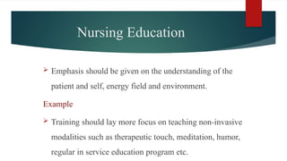 Nursing Education
 Emphasis should be given on the understanding of the
patient and self, energy field and environment.
Example
 Training should lay more focus on teaching non-invasive
modalities such as therapeutic touch, meditation, humor,
regular in service education program etc.
 