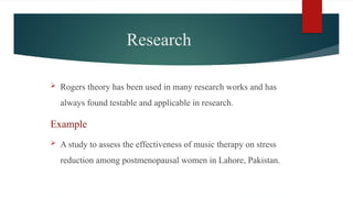 Research
 Rogers theory has been used in many research works and has
always found testable and applicable in research.
Example
 A study to assess the effectiveness of music therapy on stress
reduction among postmenopausal women in Lahore, Pakistan.
 
