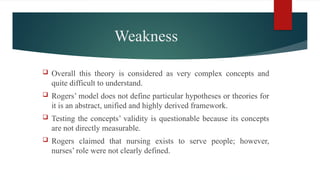 Weakness
 Overall this theory is considered as very complex concepts and
quite difficult to understand.
 Rogers’ model does not define particular hypotheses or theories for
it is an abstract, unified and highly derived framework.
 Testing the concepts’ validity is questionable because its concepts
are not directly measurable.
 Rogers claimed that nursing exists to serve people; however,
nurses’ role were not clearly defined.
 