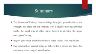 Summary
 The Science of Unitary Human Beings is highly generalizable as the
concepts and ideas are not confined with a specific nursing approach
unlike the usual way of other nurse theorist in defining the major
concepts of theory.
 Rogers gave much emphasis on how a nurse should view the patient.
 Her statement, in general, made us believe that a person and his or her
environment are integral to each other.
 