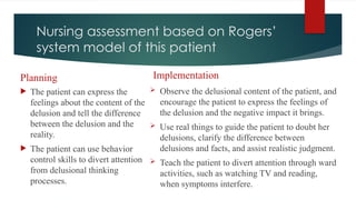Nursing assessment based on Rogers’
system model of this patient
Planning
 The patient can express the
feelings about the content of the
delusion and tell the difference
between the delusion and the
reality.
 The patient can use behavior
control skills to divert attention
from delusional thinking
processes.
Implementation
 Observe the delusional content of the patient, and
encourage the patient to express the feelings of
the delusion and the negative impact it brings.
 Use real things to guide the patient to doubt her
delusions, clarify the difference between
delusions and facts, and assist realistic judgment.
 Teach the patient to divert attention through ward
activities, such as watching TV and reading,
when symptoms interfere.
 