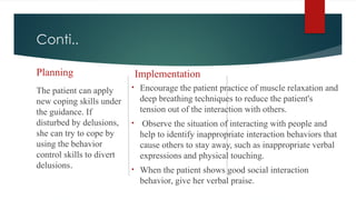 Conti..
Planning
The patient can apply
new coping skills under
the guidance. If
disturbed by delusions,
she can try to cope by
using the behavior
control skills to divert
delusions.
Implementation
• Encourage the patient practice of muscle relaxation and
deep breathing techniques to reduce the patient's
tension out of the interaction with others.
• Observe the situation of interacting with people and
help to identify inappropriate interaction behaviors that
cause others to stay away, such as inappropriate verbal
expressions and physical touching.
• When the patient shows good social interaction
behavior, give her verbal praise.
 