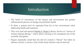 Introduction
o The belief of coexistence of the human and environment has greatly
influenced the process of change toward better health.
o In short, a patient can’t be separated from his or her environment when
addressing health and treatment.
o This view lead and opened Martha E. Roger’s theory, known as “science of
Unitary Human Beings,” which allows nursing to be considered one of the
scientific disciplines.
o Rogers repeatedly stated that she did not created a “theory” but rather an
abstract system, a science, from which many theories may be derived.
 