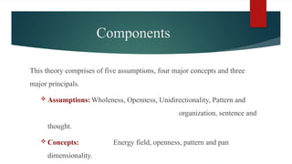 Components
This theory comprises of five assumptions, four major concepts and three
major principals.
 Assumptions: Wholeness, Openness, Unidirectionality, Pattern and
organization, sentence and
thought.
 Concepts: Energy field, openness, pattern and pan
dimensionality.
 