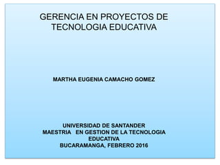 GERENCIA EN PROYECTOS DE
TECNOLOGIA EDUCATIVA
MARTHA EUGENIA CAMACHO GOMEZ
UNIVERSIDAD DE SANTANDER
MAESTRIA EN GESTION DE LA TECNOLOGIA
EDUCATIVA
BUCARAMANGA, FEBRERO 2016
 