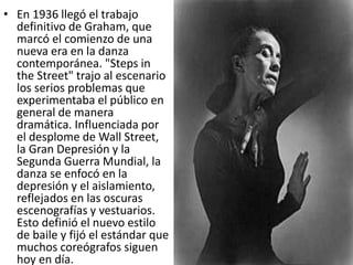 • En 1936 llegó el trabajo
definitivo de Graham, que
marcó el comienzo de una
nueva era en la danza
contemporánea. "Steps in
the Street" trajo al escenario
los serios problemas que
experimentaba el público en
general de manera
dramática. Influenciada por
el desplome de Wall Street,
la Gran Depresión y la
Segunda Guerra Mundial, la
danza se enfocó en la
depresión y el aislamiento,
reflejados en las oscuras
escenografías y vestuarios.
Esto definió el nuevo estilo
de baile y fijó el estándar que
muchos coreógrafos siguen
hoy en día.
 