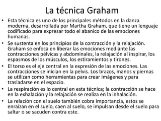 La técnica Graham
• Esta técnica es uno de los principales métodos en la danza
moderna, desarrollada por Martha Graham, que tiene un lenguaje
codificado para expresar todo el abanico de las emociones
humanas.
• Se sustenta en los principios de la contracción y la relajación.
Graham se enfoca en liberar las emociones mediante las
contracciones pélvicas y abdominales, la relajación al inspirar, los
espasmos de los músculos, los estiramientos y tirones.
• El torso es el eje central en la expresión de las emociones. Las
contracciones se inician en la pelvis. Los brazos, manos y piernas
se utilizan como herramientas para crear imágenes y para
trasladarse en el espacio.
• La respiración es lo central en esta técnica; la contracción se hace
en la exhalación y la relajación se realiza en la inhalación.
• La relación con el suelo también cobra importancia, estos se
enraízan en el suelo, caen al suelo, se impulsan desde el suelo para
saltar o se sacuden contra este.
 