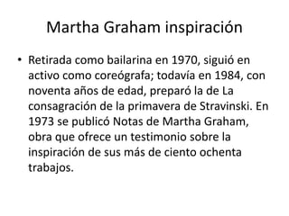 Martha Graham inspiración
• Retirada como bailarina en 1970, siguió en
activo como coreógrafa; todavía en 1984, con
noventa años de edad, preparó la de La
consagración de la primavera de Stravinski. En
1973 se publicó Notas de Martha Graham,
obra que ofrece un testimonio sobre la
inspiración de sus más de ciento ochenta
trabajos.
 