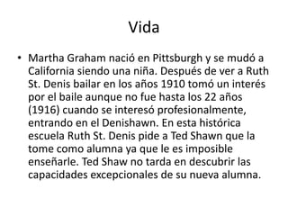 Vida
• Martha Graham nació en Pittsburgh y se mudó a
California siendo una niña. Después de ver a Ruth
St. Denis bailar en los años 1910 tomó un interés
por el baile aunque no fue hasta los 22 años
(1916) cuando se interesó profesionalmente,
entrando en el Denishawn. En esta histórica
escuela Ruth St. Denis pide a Ted Shawn que la
tome como alumna ya que le es imposible
enseñarle. Ted Shaw no tarda en descubrir las
capacidades excepcionales de su nueva alumna.
 