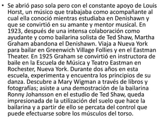 • Se abrió paso sola pero con el constante apoyo de Louis
Horst, un músico que trabajaba como acompañante al
cual ella conoció mientras estudiaba en Denishawn y
que se convirtió en su amante y mentor musical. En
1923, después de una intensa colaboración como
ayudante y como bailarina solista de Ted Shaw, Martha
Graham abandona el Denishawn. Viaja a Nueva York
para bailar en Greenwich Village Follies y en el Eastman
Theater. En 1925 Graham se convirtió en instructora de
baile en la Escuela de Música y Teatro Eastman en
Rochester, Nueva York. Durante dos años en esta
escuela, experimenta y encuentra los principios de su
danza. Descubre a Mary Wigman a través de libros y
fotografías; asiste a una demostración de la bailarina
Ronny Johansson en el estudio de Ted Shaw, queda
impresionada de la utilización del suelo que hace la
bailarina y a partir de ello se percata del control que
puede efectuarse sobre los músculos del torso.
 