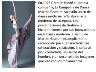 • En 1926 Graham fundó su propia
compañía, La Compañía de Danza
Martha Graham. Su estilo único de
danza moderna reflejaba el arte
moderno de su época. Las
presentaciones de Graham la
hicieron famosa por sus innovaciones
en la danza moderna. El estilo de
Martha Graham es ampliamente
reconocido por sus características
contracción y relajación, la caída al
piso controlada, los saltos del
hombre, y un desarrollo de imágenes
que van con los movimientos.
 
