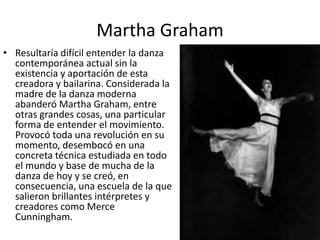 Martha Graham
• Resultaría difícil entender la danza
contemporánea actual sin la
existencia y aportación de esta
creadora y bailarina. Considerada la
madre de la danza moderna
abanderó Martha Graham, entre
otras grandes cosas, una particular
forma de entender el movimiento.
Provocó toda una revolución en su
momento, desembocó en una
concreta técnica estudiada en todo
el mundo y base de mucha de la
danza de hoy y se creó, en
consecuencia, una escuela de la que
salieron brillantes intérpretes y
creadores como Merce
Cunningham.
 