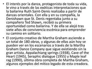 • El interés por la danza, protagonista de toda su vida,
le vino a través de las exóticas interpretaciones que
la bailarina Ruth Saint-Denis realizaba a partir de
danzas orientales. Con ella y en su compañía, la
Denishawn que St. Denis regentaba junto a su
compañero Ted Shawn, recibió su primera
oportunidad como bailarina. Y de ella se alejó tras
siete años de convivencia escénica para emprender
su camino en solitario.
• El conjunto creativo de Martha Graham asciende a
un total de 180 obras, y algunas de ellas aún hoy se
pueden ver en los escenarios a través de la Martha
Graham Dance Company que sigue existiendo sin la
gran artista. Appalachiang springs (1938), Cave of the
Heart (1945), Seraphic dialogue (1955) y Maple leaf
rag (1990), última obra completa de Martha Graham,
algunos ejemplos del mítico legado de esta creadora.
 