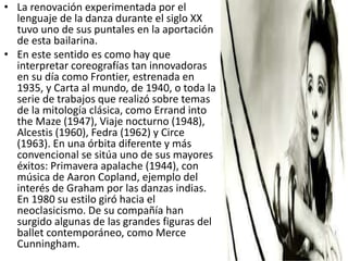 • La renovación experimentada por el
lenguaje de la danza durante el siglo XX
tuvo uno de sus puntales en la aportación
de esta bailarina.
• En este sentido es como hay que
interpretar coreografías tan innovadoras
en su día como Frontier, estrenada en
1935, y Carta al mundo, de 1940, o toda la
serie de trabajos que realizó sobre temas
de la mitología clásica, como Errand into
the Maze (1947), Viaje nocturno (1948),
Alcestis (1960), Fedra (1962) y Circe
(1963). En una órbita diferente y más
convencional se sitúa uno de sus mayores
éxitos: Primavera apalache (1944), con
música de Aaron Copland, ejemplo del
interés de Graham por las danzas indias.
En 1980 su estilo giró hacia el
neoclasicismo. De su compañía han
surgido algunas de las grandes figuras del
ballet contemporáneo, como Merce
Cunningham.
 