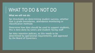 WHAT TO DO & NOT DO
What we will not do:
Set thresholds on determining student success, whether
that is grade boundaries, attendance monitoring or
classification methods
Determine how data should be used to support students,
this is best done by tutors and student-facing staff
Set data retention policies, as this needs to be
determined by operational requirements, and approved
by the Board of Governors
 