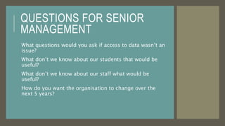 QUESTIONS FOR SENIOR
MANAGEMENT
What questions would you ask if access to data wasn’t an
issue?
What don’t we know about our students that would be
useful?
What don’t we know about our staff what would be
useful?
How do you want the organisation to change over the
next 5 years?
 