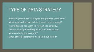 TYPE OF DATA STRATEGY
How are your other strategies and policies produced?
What approval process does it need to go through?
How often do you want to refresh the strategy?
Do you use agile techniques in your institution?
Who can help you create it?
What other departments need to input into it?
 