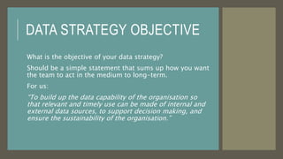 DATA STRATEGY OBJECTIVE
What is the objective of your data strategy?
Should be a simple statement that sums up how you want
the team to act in the medium to long-term.
For us:
“To build up the data capability of the organisation so
that relevant and timely use can be made of internal and
external data sources, to support decision making, and
ensure the sustainability of the organisation.”
 