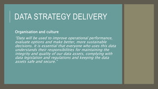 DATA STRATEGY DELIVERY
Organisation and culture
“Data will be used to improve operational performance,
evaluate options and make better, more sustainable
decisions. It is essential that everyone who uses this data
understands their responsibilities for maintaining the
integrity and quality of our data assets, complying with
data legislation and regulations and keeping the data
assets safe and secure.”
 