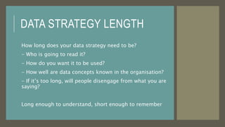 DATA STRATEGY LENGTH
How long does your data strategy need to be?
- Who is going to read it?
- How do you want it to be used?
- How well are data concepts known in the organisation?
- If it’s too long, will people disengage from what you are
saying?
Long enough to understand, short enough to remember
 