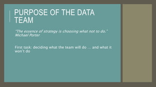 PURPOSE OF THE DATA
TEAM
“The essence of strategy is choosing what not to do.”
Michael Porter
First task: deciding what the team will do … and what it
won’t do
 