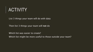 ACTIVITY
List 3 things your team will do with data
Then list 3 things your team will not do
Which list was easier to create?
Which list might be more useful to those outside your team?
 