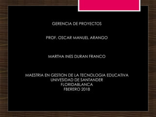 GERENCIA DE PROYECTOS
PROF. OSCAR MANUEL ARANGO
MARTHA INES DURAN FRANCO
MAESTRIA EN GESTION DE LA TECNOLOGIA EDUCATIVA
UNIVESIDAD DE SANTANDER
FLORIDABLANCA
FBERERO 2018
 