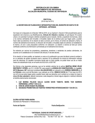 REPÚBLICA DE COLOMBIA
DEPARTAMENTO DE ANTIOQUIA
ALCALDÍA MUNICIPAL CIUDAD DE ANTIOQUIA
“ANTIOQUIA, CIUDAD DE OPORTUNIDADES…”
http://santafedeantioquia-antioquia.gov.co
Palacio Consistorial Carrera 9 No. 9-22 Tel. 853 11 36 Ext. 101 Fax 853 11 01
EDICTO No.
(29 de mayo de 2013)
LA SECRETARIA DE PLANEACION E INFRAESTRUCTURA DEL MUNICIPIO DE SANTA FE DE
ANTIOQUIA - ANTIOQUIA
Con base en lo dispuesto en el Decreto 1469 de 2010, en su Capítulo II, Sección II Del procedimiento para la
expedición de la licencia y sus Modificaciones, Artículo 29. Citación a vecinos, el cual dispone “El curador
urbano o la autoridad municipal o distrital competente para el estudio, trámite y expedición de licencias, citará
a los vecinos colindantes del inmueble o inmuebles objeto de la solicitud para que hagan parte y puedan
hacer valer sus derechos. En la citación se dará a conocer, por lo menos, el número de radicación y fecha, el
nombre del solicitante de la licencia, la dirección del inmueble o inmuebles objeto de solicitud, la modalidad de
la misma y el uso o usos propuestos conforme a la radicación. La citación a vecinos se hará por correo
certificado conforme a la información suministrada por el solicitante de la licencia.
Se entiende por vecinos los propietarios, poseedores, tenedores o residentes de predios colindantes, de
acuerdo con lo establecido en el numeral 6 del artículo 21 de este decreto.
Si la citación no fuere posible, se insertará un aviso en la publicación que para tal efecto tuviere la entidad o
en un periódico de amplia circulación local o nacional. En la publicación se incluirá la información indicada
para las citaciones. En aquellos municipios donde esto no fuere posible, se puede hacer uso de un medio
masivo de radiodifusión local, en el horario de 8:00 A.M. a 8:00 P.M.”
Se Informa a las siguientes personas, que se ha recibido solicitud de la señora MARTHA IRENE VÉLEZ
RESTREPO Y OTROS, con C.C. 43.094.755, para expedir la LICENCIA DE CONSTRUCCIÓN, en el predio:
00174 Manzana: 007 matrícula inmobiliaria Nro.024-0016399 con ubicación en la VEREDA OBREGÓN Lt. 2
La Chilindra -zona rural del Municipio; cuyo radicado es el Nro. 05042-0-13-0124 del 17 de mayo de 2013,
con el fin de que estos hagan parte y puedan hacer valer sus derechos; por lo anterior en un plazo no mayor a
cinco (5) días calendario, deberán acercarse a este despacho si tienen alguna objeción o solicitud referente
al trámite anteriormente mencionado:
1. LUZ MARINA PALACIO GALLO, ALEXIS DAVID TAMAYO, MARÍA TAHI BARRIOS
HERNÁNDEZ, LÓPEZ Y CÍA S.C.S.
2. IVÁN DE JESÚS DUQUE VELÁSQUEZ.
3. SOCIEDAD PROMOTORA DE PUENTES TERRESTRES INTEROCEANICOS Y CIA EN C.S.
GLORIA ASTRID PARRA MARIN
Secretaria de Planeación e Infraestructura.
Fecha de Fijación: Fecha Desfijcación:
________________________ _________________
 