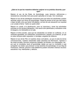 ¿Qué es lo que los maestros deberían mejorar en su práctica docente y por
qué?
Mejorar el uso de las Rutas de Aprendizaje, pues tenemos deficiencias y
necesitamos conocerlas bien para poder aplicarlas en el aula. Son novedosas
Mejorar el uso de las estrategias necesarias para que todos los estudiantes puedan
aprender según sus ritmos de aprendizajes. Basta de pensar en los que más saben
y dejar de lado a los que tienen dificultades, es hora de una educación con equidad
y se cumpla el lema: “nadie se quede atrás”.
Mejorar en cuanto a la planificación, para no improvisar y tener las actividades
previstas en los tiempos planteados. Una sesión bien planificada y motivadora evita
el desgano y la indisciplina en el aula.
Mejorar el clima escolar, para que los estudiantes se sientan en confianza, en un
ambiente agradable, con solidaridad, compañerismo, respeto y sin violencia, ya que
en estos tiempos están expuestos a mensajes cargados de violencia.
Mejorar el uso de las TICs en nuestras áreas curriculares, ya que en esta era de las
comunicaciones, nuestros estudiantes están saturados de información, ingresan a
las redes sociales, dominan programas digitales, se divierten con videojuegos, etc.,
por qué no orientarlos hacia el aprendizaje digital, por qué no motivarlos a que
compartan sus textos que producen en las sesiones de aprendizaje en sus blog de
PeruEduca; además, gracias a esta plataforma pueden encontrar diversos recursos
educativos muy interesantes y valiosos.