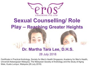 Sexual Counselling/ Role
Play – Reaching Greater Heights
Dr. Martha Tara Lee, D.H.S.
28 July 2018
Certificate in Practical Andrology, Society for Men's Health Singapore, Academy for Men's Health,
Universiti Kebangsaan Malaysia, The Malaysian Society of Andrology and the Study of Aging
Male, Kuala Lumpur, Malaysia (28 July 2018)
 