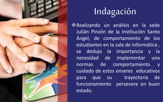Indagación
Realizando un análisis en la sede
Julián Pinzón de la Institución Santo
Ángel, de comportamiento de los
estudiantes en la sala de informática ,
se dedujo la importancia y la
necesidad de implementar una
normas de comportamiento y
cuidado de estos enseres educativos
para que su trayectoria de
funcionamiento persevere en buen
estado.
 