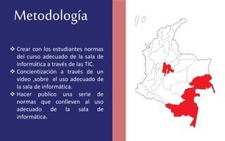 Metodología
 Crear con los estudiantes normas
del curso adecuado de la sala de
informática a través de las TIC.
 Concientización a través de un
video ,sobre el uso adecuado de
la sala de informática.
 Hacer publico una serie de
normas que conlleven al uso
adecuado de la sala de
informática.
 