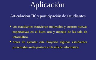 Aplicación
• Los estudiantes estuvieron motivados y crearon nuevas
expectativas en el buen uso y manejo de las sala de
informática.
• Antes de ejecutar este Proyecto algunos estudiantes
presentabas mala postura en la sala de informática.
Articulación TIC y participaciónde estudiantes
 