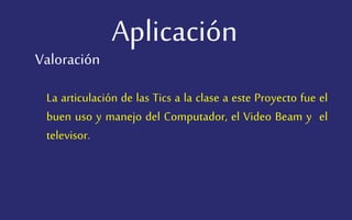 Aplicación
La articulación de las Tics a la clase a este Proyecto fue el
buen uso y manejo del Computador, el Video Beam y el
televisor.
Valoración
 