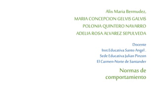 AlixMaria Bermudez,
MARIA CONCEPCION GELVIS GALVIS
POLONIA QUINTERO NAVARRO
ADELIA ROSA ALVAREZ SEPULVEDA
Docente
Inst.Educativa Santo Angel .
Sede Educativa Julian Pinzon
El Carmen-Norte de Santander
Normas de
comportamiento
 