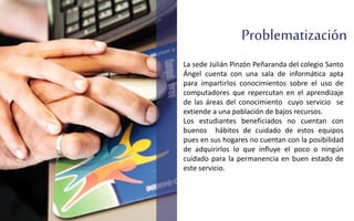 Problematización
La sede Julián Pinzón Peñaranda del colegio Santo
Ángel cuenta con una sala de informática apta
para impartirlos conocimientos sobre el uso de
computadores que repercutan en el aprendizaje
de las áreas del conocimiento cuyo servicio se
extiende a una población de bajos recursos.
Los estudiantes beneficiados no cuentan con
buenos hábitos de cuidado de estos equipos
pues en sus hogares no cuentan con la posibilidad
de adquirirlos lo que influye el poco o ningún
cuidado para la permanencia en buen estado de
este servicio.
 
