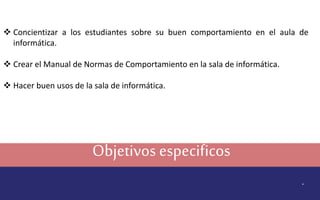 Objetivos especificos
.
 Concientizar a los estudiantes sobre su buen comportamiento en el aula de
informática.
 Crear el Manual de Normas de Comportamiento en la sala de informática.
 Hacer buen usos de la sala de informática.
 