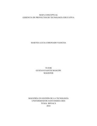 MAPA CONCEPTUAL
GERENCIA DE PROYECTOS DE TECNOLOGÍA EDUCATIVA
MARTHA LUCIA CORONADO VIANCHA
TUTOR
GUSTAVO SANTIS MANCIPE
MAGISTER
MAESTRÍA EN GESTIÓN DE LA TECNOLOGÍA
UNIVERSIDAD DE SANTANDER UDES
TUNJA BOYACÁ
2018
 