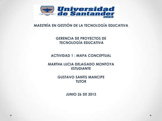 MAESTRÍA EN GESTIÓN DE LA TECNOLOGÍA EDUCATIVA
GERENCIA DE PROYECTOS DE
TECNOLOGÍA EDUCATIVA
ACTIVIDAD 1 : MAPA CONCEPTUAL
MARTHA LUCIA DELAGADO MONTOYA
ESTUDIANTE
GUSTAVO SANTIS MANCIPE
TUTOR
JUNIO 26 DE 2013
 