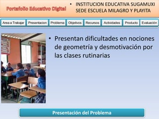 Presentación del Problema
Area a Trabajar Presentacion Problema Objetivos Recursos Actividades Producto EvaluaciónProductoActividades ProductoRecursos Actividades ProductoObjetivos Recursos Actividades ProductoProblema Objetivos Recursos Actividades ProductoPresentacion Problema Objetivos Recursos Actividades ProductoProblema
• INSTITUCION EDUCATIVA SUGAMUXI
SEDE ESCUELA MILAGRO Y PLAYITA
• Presentan dificultades en nociones
de geometría y desmotivación por
las clases rutinarias
 