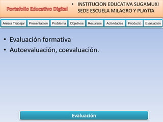 Evaluación
Area a Trabajar Presentacion Problema Objetivos Recursos Actividades Producto EvaluaciónProductoActividades ProductoRecursos Actividades ProductoObjetivos Recursos Actividades ProductoProblema Objetivos Recursos Actividades ProductoPresentacion Problema Objetivos Recursos Actividades ProductoProblema
• INSTITUCION EDUCATIVA SUGAMUXI
SEDE ESCUELA MILAGRO Y PLAYITA
• Evaluación formativa
• Autoevaluación, coevaluación.
 