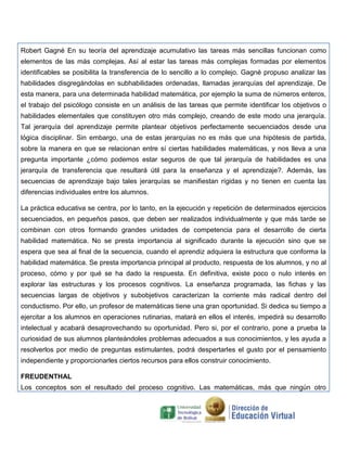 Robert Gagné En su teoría del aprendizaje acumulativo las tareas más sencillas funcionan como
elementos de las más complejas. Así al estar las tareas más complejas formadas por elementos
identificables se posibilita la transferencia de lo sencillo a lo complejo. Gagné propuso analizar las
habilidades disgregándolas en subhabilidades ordenadas, llamadas jerarquías del aprendizaje. De
esta manera, para una determinada habilidad matemática, por ejemplo la suma de números enteros,
el trabajo del psicólogo consiste en un análisis de las tareas que permite identificar los objetivos o
habilidades elementales que constituyen otro más complejo, creando de este modo una jerarquía.
Tal jerarquía del aprendizaje permite plantear objetivos perfectamente secuenciados desde una
lógica disciplinar. Sin embargo, una de estas jerarquías no es más que una hipótesis de partida,
sobre la manera en que se relacionan entre sí ciertas habilidades matemáticas, y nos lleva a una
pregunta importante ¿cómo podemos estar seguros de que tal jerarquía de habilidades es una
jerarquía de transferencia que resultará útil para la enseñanza y el aprendizaje?. Además, las
secuencias de aprendizaje bajo tales jerarquías se manifiestan rígidas y no tienen en cuenta las
diferencias individuales entre los alumnos.
La práctica educativa se centra, por lo tanto, en la ejecución y repetición de determinados ejercicios
secuenciados, en pequeños pasos, que deben ser realizados individualmente y que más tarde se
combinan con otros formando grandes unidades de competencia para el desarrollo de cierta
habilidad matemática. No se presta importancia al significado durante la ejecución sino que se
espera que sea al final de la secuencia, cuando el aprendiz adquiera la estructura que conforma la
habilidad matemática. Se presta importancia principal al producto, respuesta de los alumnos, y no al
proceso, cómo y por qué se ha dado la respuesta. En definitiva, existe poco o nulo interés en
explorar las estructuras y los procesos cognitivos. La enseñanza programada, las fichas y las
secuencias largas de objetivos y subobjetivos caracterizan la corriente más radical dentro del
conductismo. Por ello, un profesor de matemáticas tiene una gran oportunidad. Si dedica su tiempo a
ejercitar a los alumnos en operaciones rutinarias, matará en ellos el interés, impedirá su desarrollo
intelectual y acabará desaprovechando su oportunidad. Pero si, por el contrario, pone a prueba la
curiosidad de sus alumnos planteándoles problemas adecuados a sus conocimientos, y les ayuda a
resolverlos por medio de preguntas estimulantes, podrá despertarles el gusto por el pensamiento
independiente y proporcionarles ciertos recursos para ellos construir conocimiento.
FREUDENTHAL
Los conceptos son el resultado del proceso cognitivo. Las matemáticas, más que ningún otro

 