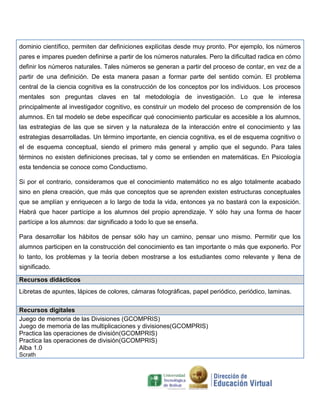dominio científico, permiten dar definiciones explícitas desde muy pronto. Por ejemplo, los números
pares e impares pueden definirse a partir de los números naturales. Pero la dificultad radica en cómo
definir los números naturales. Tales números se generan a partir del proceso de contar, en vez de a
partir de una definición. De esta manera pasan a formar parte del sentido común. El problema
central de la ciencia cognitiva es la construcción de los conceptos por los individuos. Los procesos
mentales son preguntas claves en tal metodología de investigación. Lo que le interesa
principalmente al investigador cognitivo, es construir un modelo del proceso de comprensión de los
alumnos. En tal modelo se debe especificar qué conocimiento particular es accesible a los alumnos,
las estrategias de las que se sirven y la naturaleza de la interacción entre el conocimiento y las
estrategias desarrolladas. Un término importante, en ciencia cognitiva, es el de esquema cognitivo o
el de esquema conceptual, siendo el primero más general y amplio que el segundo. Para tales
términos no existen definiciones precisas, tal y como se entienden en matemáticas. En Psicología
esta tendencia se conoce como Conductismo.
Si por el contrario, consideramos que el conocimiento matemático no es algo totalmente acabado
sino en plena creación, que más que conceptos que se aprenden existen estructuras conceptuales
que se amplían y enriquecen a lo largo de toda la vida, entonces ya no bastará con la exposición.
Habrá que hacer partícipe a los alumnos del propio aprendizaje. Y sólo hay una forma de hacer
partícipe a los alumnos: dar significado a todo lo que se enseña.
Para desarrollar los hábitos de pensar sólo hay un camino, pensar uno mismo. Permitir que los
alumnos participen en la construcción del conocimiento es tan importante o más que exponerlo. Por
lo tanto, los problemas y la teoría deben mostrarse a los estudiantes como relevante y llena de
significado.
Recursos didácticos
Libretas de apuntes, lápices de colores, cámaras fotográficas, papel periódico, periódico, laminas.
Recursos digitales
Juego de memoria de las Divisiones (GCOMPRIS)
Juego de memoria de las multiplicaciones y divisiones(GCOMPRIS)
Practica las operaciones de división(GCOMPRIS)
Practica las operaciones de división(GCOMPRIS)
Alba 1.0
Scrath

 