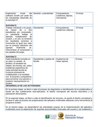Exploración
inicial
del Docente y estudiantes
software Scrath por parte de
los estudiantes desarrollo de
la actividad 3º.
Actividad 2:
Trabajo individual y en grupo, Estudiantes
se
ubican
de
a
dos
estudiantes por computador
un estudiante trabaja el
ejemplo multiplicación de
scratch, y el otro va tomando
los resultados correctos e
incorrectos al igual que velar
por la correcta utilización del
ejemplo
finalmente
se
intercambian el computador y
los papeles del juego.
Actividad 3:
Cada estudiante consulta en
Estudiantes y padres de
su casa, su vereda , el
familia
tendero, el vendedor de
helado, de minutos, etc, sobre
problemas específicos de
cada actividad donde se
involucre procesos de
multiplicación y se socializa
con la docente y compañeros
para encontrar una solución y
posterior representación en
scratch.
DESARROLLO DE LAS ACTIVIDADES

Computadores,
cuadernos, lápices,
marcadores

10 horas

Computadores,
cuadernos y lápices.

10 horas

Cuadernos de
notas, lapices

8 horas

En la primera etapa, se llevó a cabo el proceso de diagnóstico e identificación de la problemática a
través de dos cuestionarios auto-aplicados, el diseño conceptual del recurso edumático y la
planeación del proyecto.
En la segunda etapa, se llevó a cabo la identificación de recursos, se ajustó el diseño conceptual y
se llevó a cabo el proceso de programación del aplicativo multimedia utilizando como herramienta el
programa scratch.
En la tercera etapa, se desarrollaron las actividades propias de la implementación del aplicativo
multimedia como la elaboración de soportes documentales (manuales del usuario y de instalación),

 