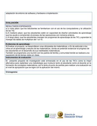 adaptación de entorno de software y hardware e implantación.

EVALUACIÓN
RESULTADOS ESPERADOS:
a) a corto plazo: que los estudiantes se familiaricen con el uso de los computadores y la utilización
de las TIC
b) A mediano plazo: que los estudiantes estén en capacidad de diseñar actividades de aprendizaje
que los ayude a comprender el proceso de las operaciones con números enteros.
c) A largo plazo: que los estudiantes manejen los programas de aprendizaje de las TIC y aprendan la
manejar las tablas de multiplicar del 1 al 10.
Evidencias de aprendizaje:
Al finalizar el proyecto, se desarrollaran unas olimpiadas de matemáticas, a fin de estimular a los
niños en el aprendizaje y estudio de las matemáticas, donde se pretende evidenciar el progreso de
los estudiantes en el desarrollo de sus habilidades matemáticas.
También se programara una reunión con los padres de familia y comunidad donde se realizara una
exposición de los temas vistos en clase.
Instrumentos de evaluación
El presente proyecto de investigación está enmarcado en el uso de las TIC’s como la mejor
alternativa para replantear una metodología que involucre tanto al estudiante como al docente en la
formación de conceptos matemáticos, por lo tanto el punto de partida para realizar una evaluación es
el nivel de apropiación que se logre con la aplicación del mismo.
Cronograma:

 