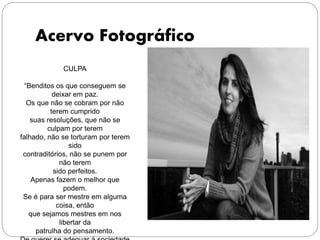 Acervo Fotográfico
CULPA
“Benditos os que conseguem se
deixar em paz.
Os que não se cobram por não
terem cumprido
suas resoluções, que não se
culpam por terem
falhado, não se torturam por terem
sido
contraditórios, não se punem por
não terem
sido perfeitos.
Apenas fazem o melhor que
podem.
Se é para ser mestre em alguma
coisa, então
que sejamos mestres em nos
libertar da
patrulha do pensamento.
 