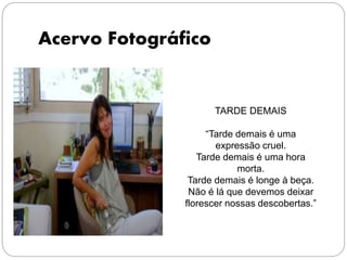 Acervo Fotográfico
TARDE DEMAIS
“Tarde demais é uma
expressão cruel.
Tarde demais é uma hora
morta.
Tarde demais é longe à beça.
Não é lá que devemos deixar
florescer nossas descobertas.”
 