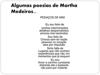Algumas poesias de Martha
Medeiros...
PEDAÇOS DE MIM
Eu sou feito de
sonhos interrompidos
detalhes despercebidos
amores mal resolvidos
Sou feito de
Choros sem ter razão
pessoas no coração
atos por impulsão
Sinto falta de
Lugares que não conheci
experiências que não vivi
momentos que já esqueci
Eu sou
Amor e carinho constante
distraída até o bastante
não paro por instante
 