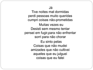 Já
Tive noites mal dormidas
perdi pessoas muito queridas
cumpri coisas não-prometidas
Muitas vezes eu
Desisti sem mesmo tentar
pensei em fugir,para não enfrentar
sorri para não chorar
Eu sinto pelas
Coisas que não mudei
amizades que não cultivei
aqueles que eu julguei
coisas que eu falei
 