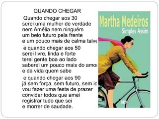 QUANDO CHEGAR
Quando chegar aos 30
serei uma mulher de verdade
nem Amélia nem ninguém
um belo futuro pela frente
e um pouco mais de calma talvez
e quando chegar aos 50
serei livre, linda e forte
terei gente boa ao lado
saberei um pouco mais do amor
e da vida quem sabe
e quando chegar aos 90
já sem força, sem futuro, sem idade
vou fazer uma festa de prazer
convidar todos que amei
registrar tudo que sei
e morrer de saudade.
 